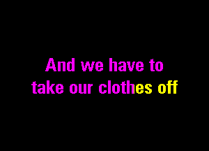 And we have to

take our clothes off