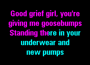 Good grief girl, you're
giving me goosebumps
Standing there in your
underwear and
new pumps