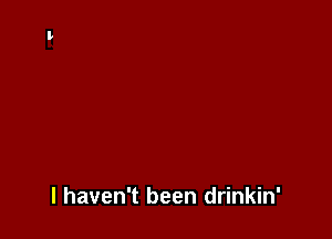 I haven't been drinkin'