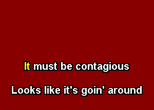 It must be contagious

Looks like it's goin' around