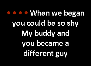 o o o 0 When we began
you could be so shy

My buddy and
you became a
different guy