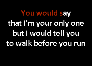 You would say
that I'm your only one

but I would tell you
to walk before you run