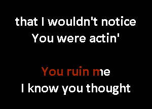 that I wouldn't notice
You were actin'

You ruin me
I know you thought