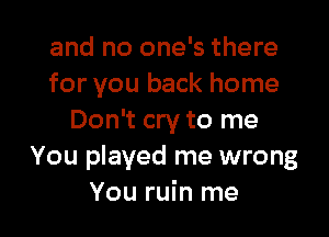 and no one's there
for you back home

Don't cry to me
You played me wrong
You ruin me