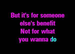 But it's for someone
else's benefit

Not for what
you wanna do
