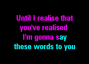 Until I realise that
you've realised

I'm gonna say
these words to you
