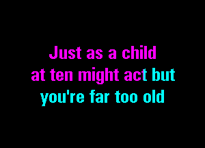 Just as a child

at ten might act but
you're far too old