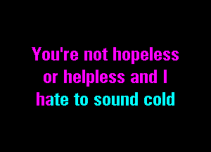 You're not hopeless

or helpless and I
hate to sound cold