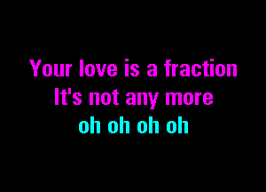 Your love is a fraction

It's not any more
oh oh oh oh