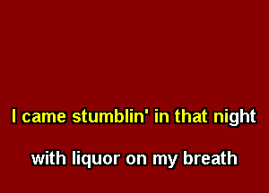 I came stumblin' in that night

with liquor on my breath