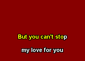 But you can't stop

my love for you