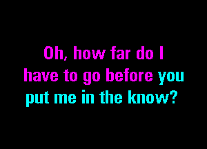 Oh, how far do I

have to go before you
put me in the know?