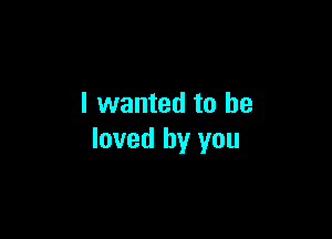 I wanted to be

loved by you