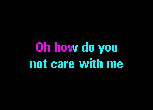 Oh how do you

not care with me