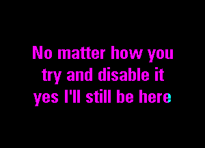 No matter how you

try and disable it
yes I'll still be here