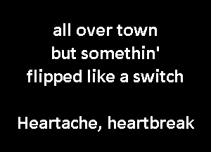 all over town
but somethin'

flipped like a switch

Heartache, heartbreak