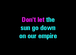 Don't let the

sun go down
on our empire