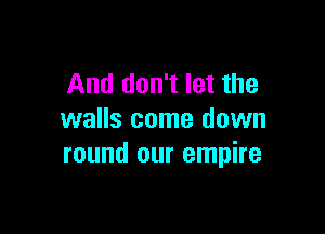 And don't let the

walls come down
round our empire