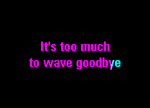 It's too much

to wave goodbye