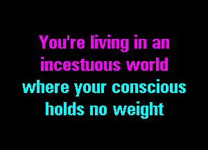 You're living in an
incestuous world

where your conscious
holds no weight