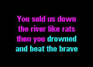 You sold us down
the river like rats

than you drowned
and beat the brave