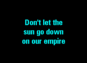 Don't let the

sun go down
on our empire