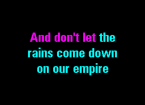 And don't let the

rains come down
on our empire