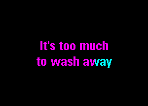 It's too much

to wash away