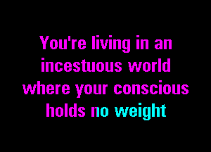 You're living in an
incestuous world

where your conscious
holds no weight