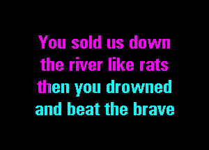 You sold us down
the river like rats

than you drowned
and beat the brave