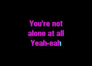 You're not

alone at all
Yeah-eah