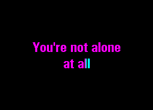 You're not alone

at all
