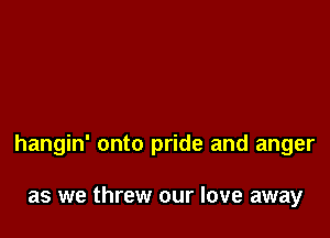 hangin' onto pride and anger

as we threw our love away