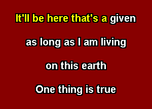 It'll be here that's a given
as long as I am living

on this earth

One thing is true