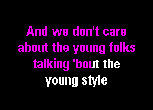 And we don't care
about the young folks

talking 'hout the
young style