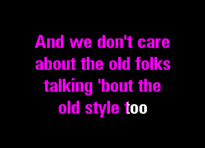 And we don't care
about the old folks

talking 'hout the
old style too