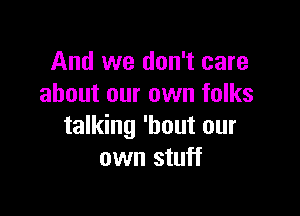 And we don't care
about our own folks

talking 'hout our
own stuff