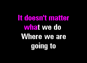 It doesn't matter
what we do

Where we are
going to