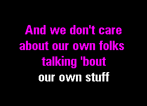 And we don't care
about our own folks

talking 'bout
our own stuff