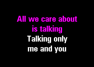 All we care about
is talking

Talking only
me and you