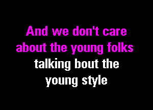 And we don't care
about the young folks

talking bout the
young style
