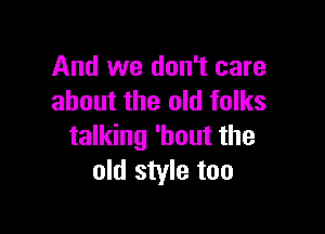 And we don't care
about the old folks

talking 'hout the
old style too