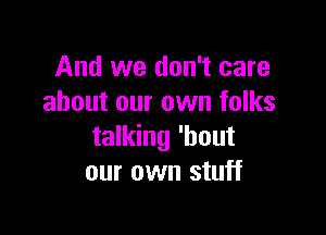 And we don't care
about our own folks

talking 'bout
our own stuff