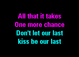 All that it takes
One more chance

Don't let our last
kiss be our last