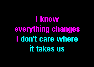 I know
everything changes

I don't care where
it takes us