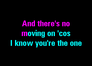 And there's no

moving on 'cos
I know you're the one