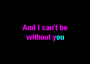 And I can't be

without you