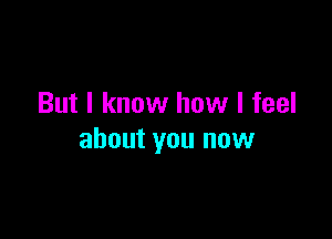 But I know how I feel

about you now