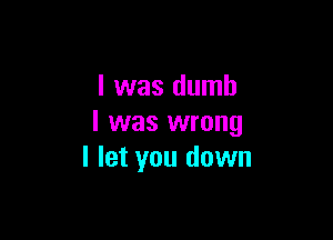 l was dumb

I was wrong
I let you down