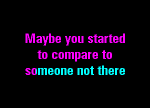 Maybe you started

to compare to
someone not there